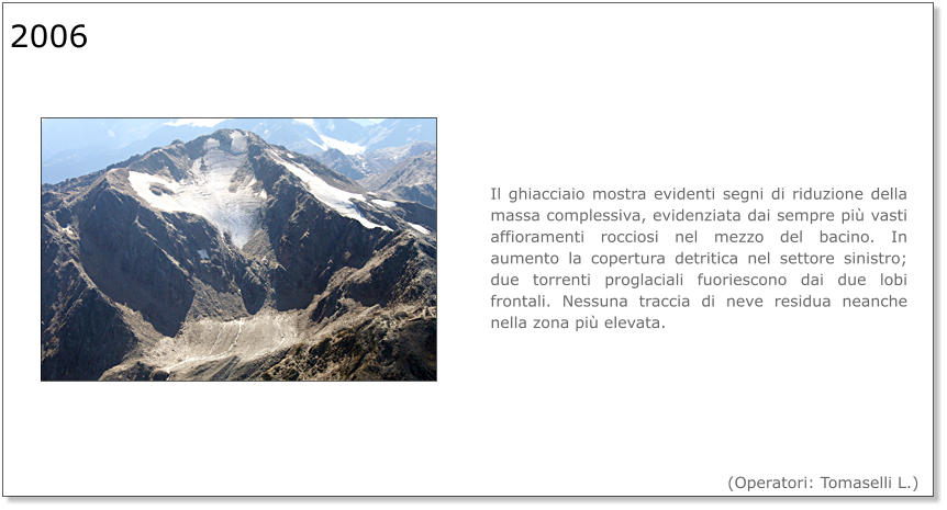 Il ghiacciaio mostra evidenti segni di riduzione della massa complessiva, evidenziata dai sempre più vasti affioramenti rocciosi nel mezzo del bacino. In aumento la copertura detritica nel settore sinistro; due torrenti proglaciali fuoriescono dai due lobi frontali. Nessuna traccia di neve residua neanche nella zona più elevata. 2006  (Operatori: Tomaselli L.)